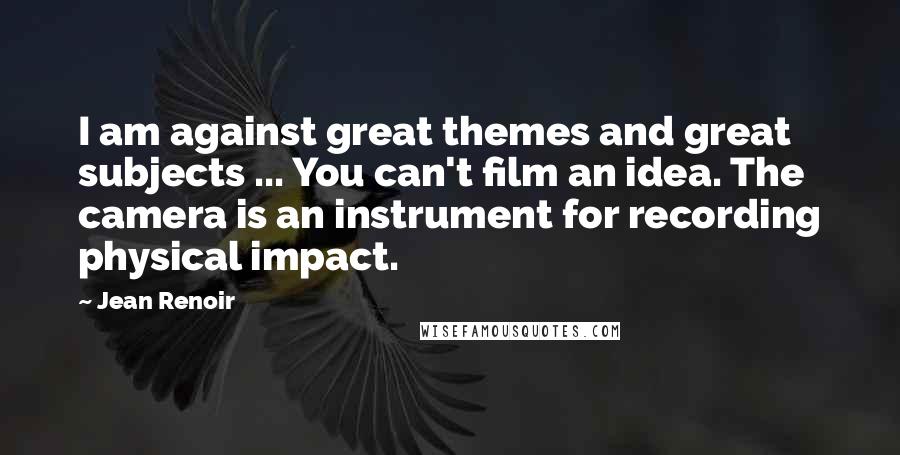 Jean Renoir quotes: I am against great themes and great subjects ... You can't film an idea. The camera is an instrument for recording physical impact.