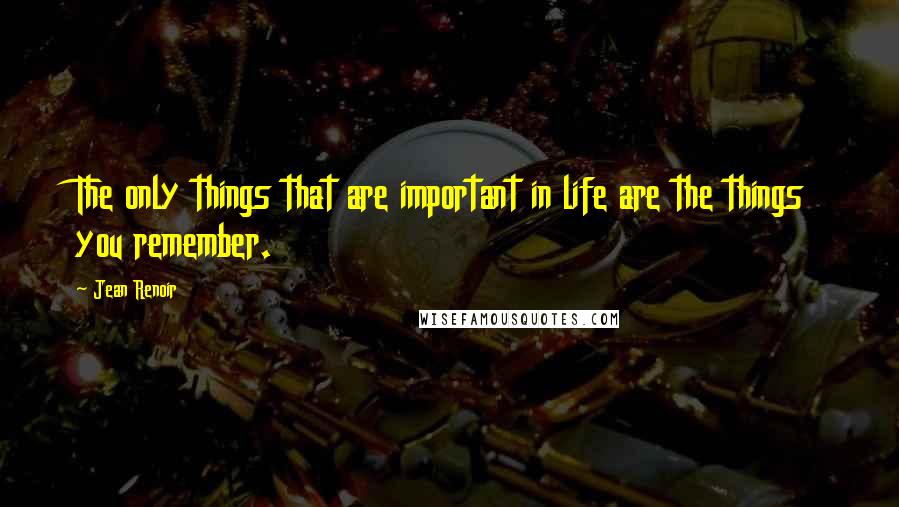 Jean Renoir quotes: The only things that are important in life are the things you remember.