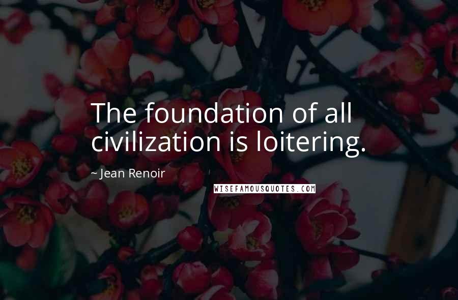 Jean Renoir quotes: The foundation of all civilization is loitering.