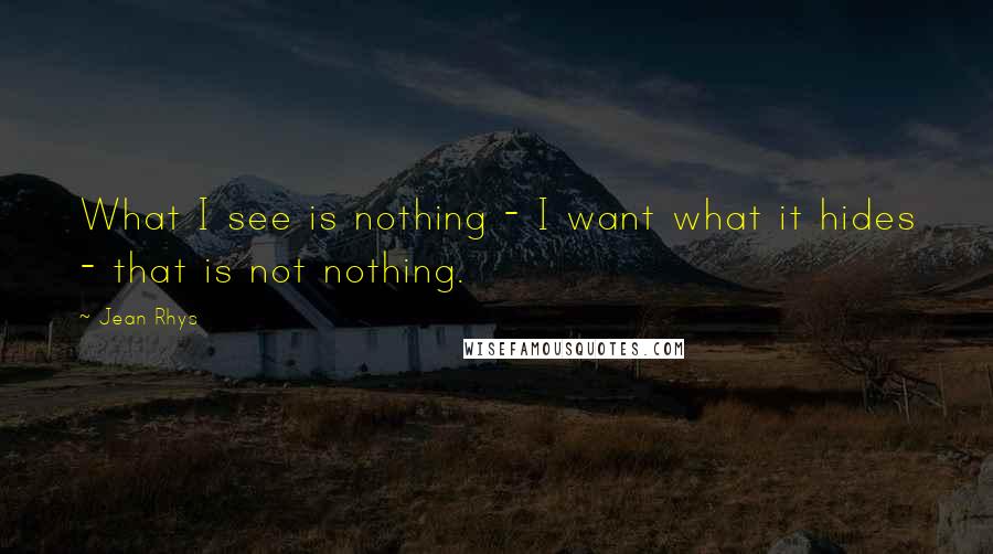 Jean Rhys quotes: What I see is nothing - I want what it hides - that is not nothing.