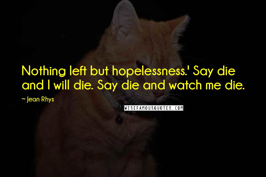 Jean Rhys quotes: Nothing left but hopelessness.' Say die and I will die. Say die and watch me die.