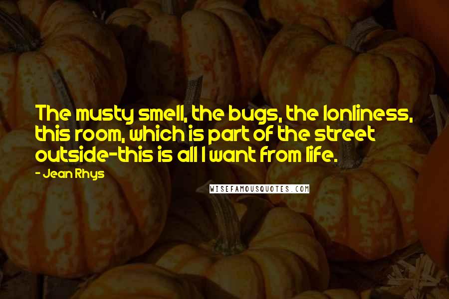 Jean Rhys quotes: The musty smell, the bugs, the lonliness, this room, which is part of the street outside-this is all I want from life.