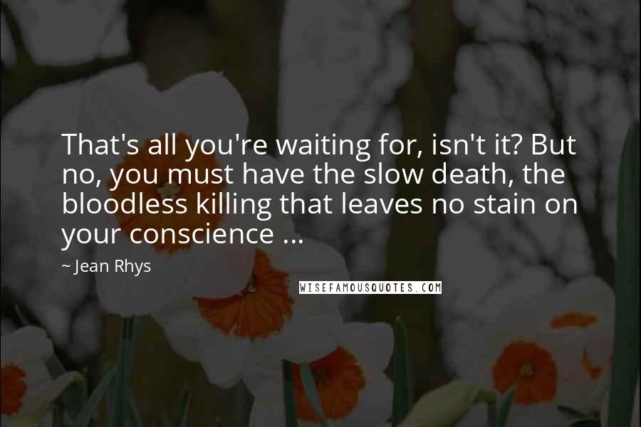 Jean Rhys quotes: That's all you're waiting for, isn't it? But no, you must have the slow death, the bloodless killing that leaves no stain on your conscience ...