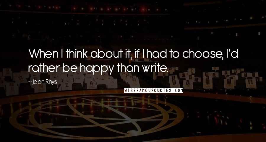 Jean Rhys quotes: When I think about it, if I had to choose, I'd rather be happy than write.