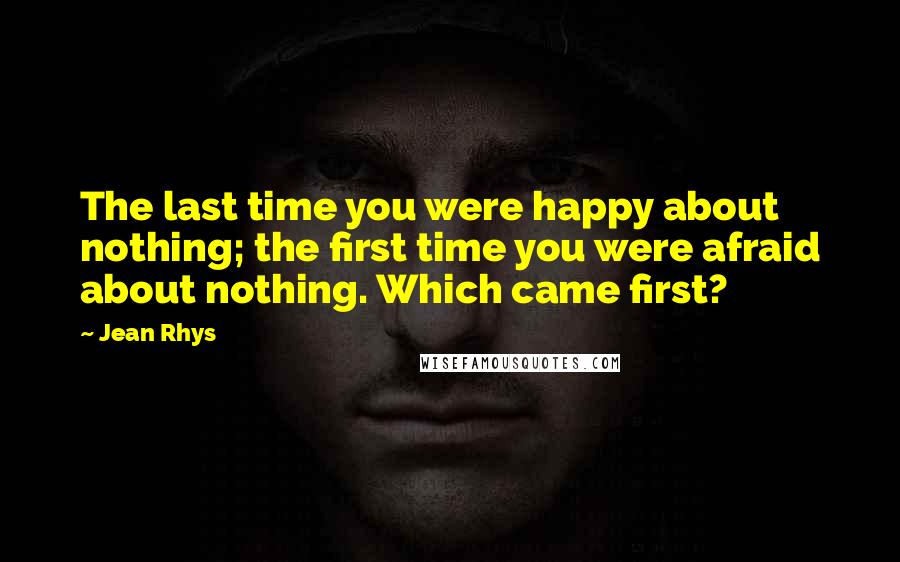 Jean Rhys quotes: The last time you were happy about nothing; the first time you were afraid about nothing. Which came first?