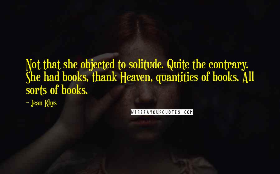 Jean Rhys quotes: Not that she objected to solitude. Quite the contrary. She had books, thank Heaven, quantities of books. All sorts of books.