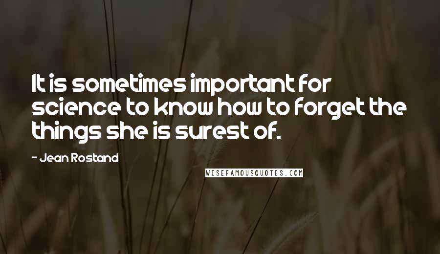Jean Rostand quotes: It is sometimes important for science to know how to forget the things she is surest of.