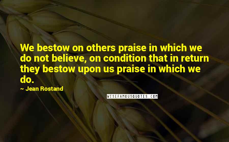 Jean Rostand quotes: We bestow on others praise in which we do not believe, on condition that in return they bestow upon us praise in which we do.