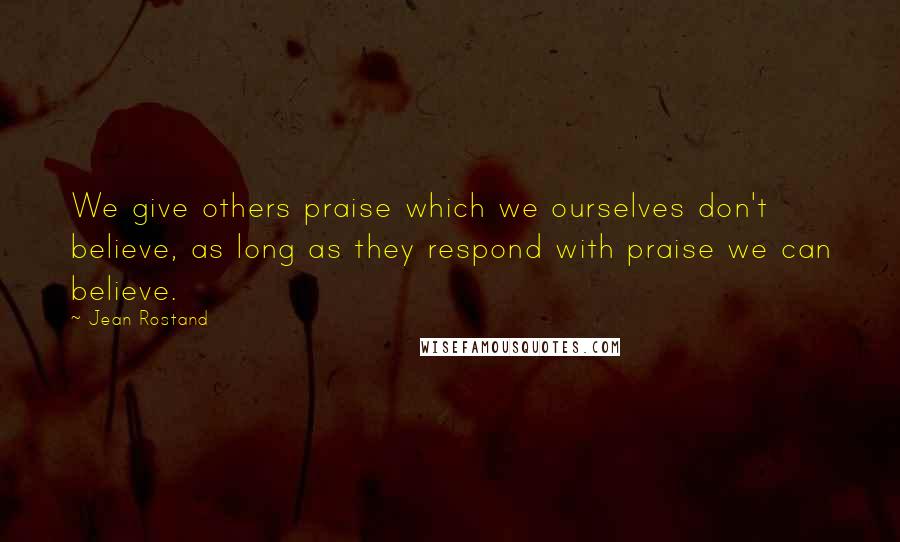 Jean Rostand quotes: We give others praise which we ourselves don't believe, as long as they respond with praise we can believe.