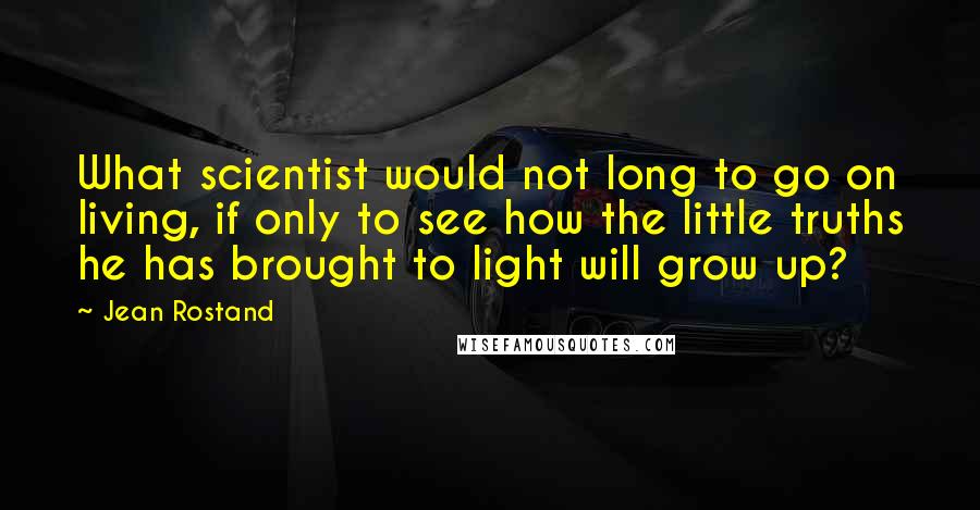 Jean Rostand quotes: What scientist would not long to go on living, if only to see how the little truths he has brought to light will grow up?