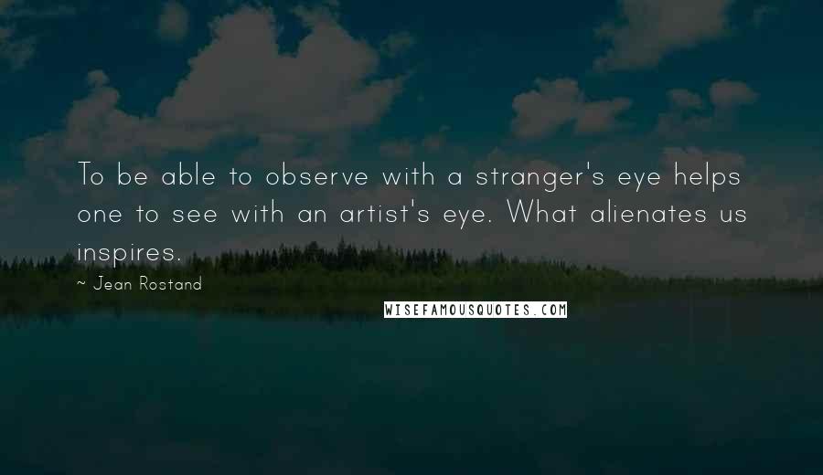 Jean Rostand quotes: To be able to observe with a stranger's eye helps one to see with an artist's eye. What alienates us inspires.