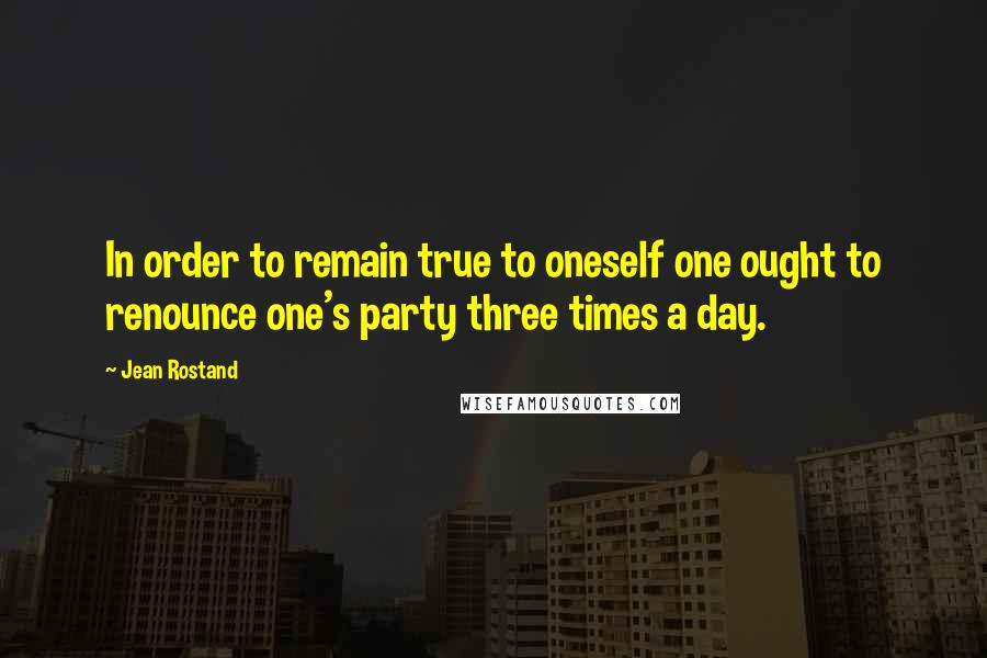 Jean Rostand quotes: In order to remain true to oneself one ought to renounce one's party three times a day.