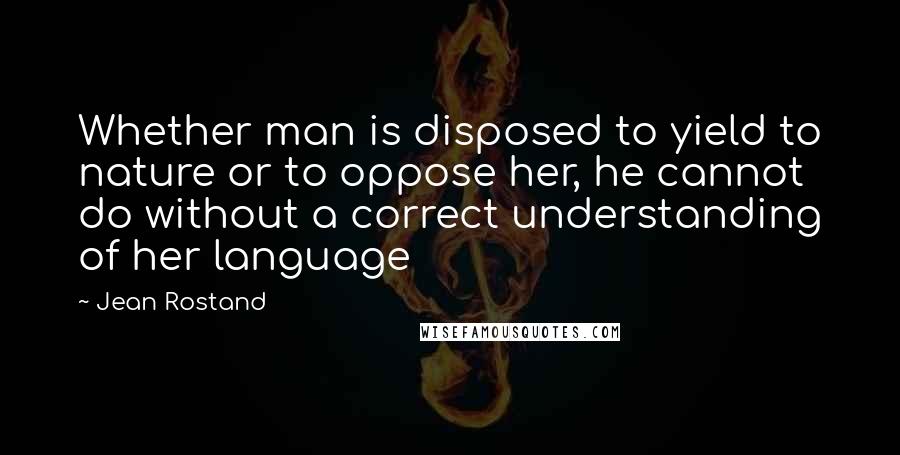 Jean Rostand quotes: Whether man is disposed to yield to nature or to oppose her, he cannot do without a correct understanding of her language