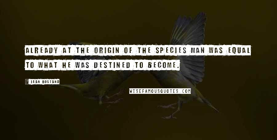 Jean Rostand quotes: Already at the origin of the species man was equal to what he was destined to become.