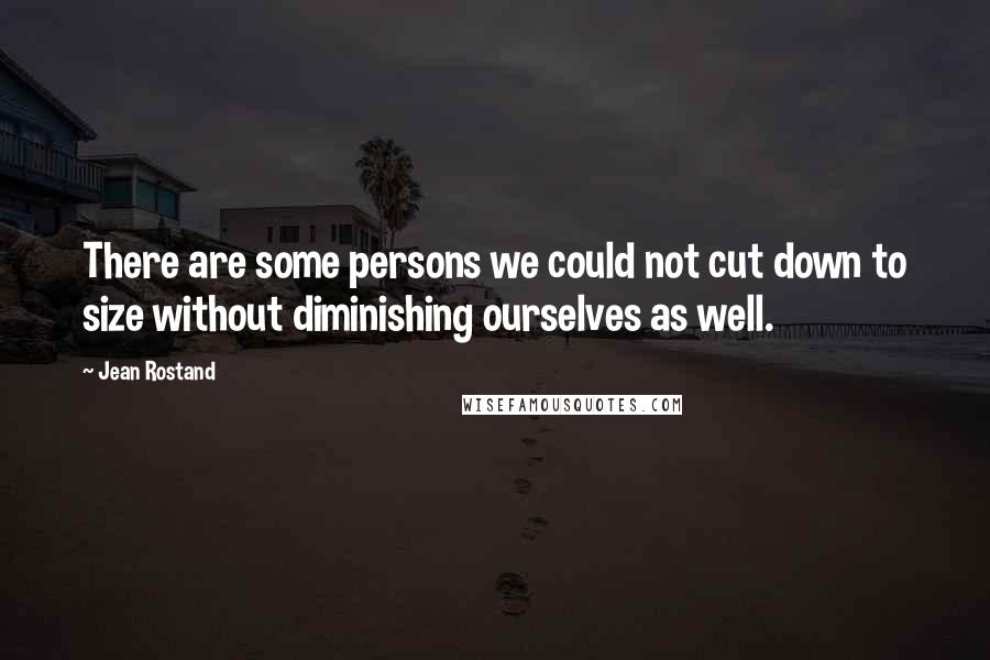 Jean Rostand quotes: There are some persons we could not cut down to size without diminishing ourselves as well.