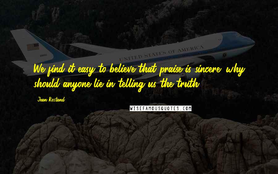 Jean Rostand quotes: We find it easy to believe that praise is sincere: why should anyone lie in telling us the truth?