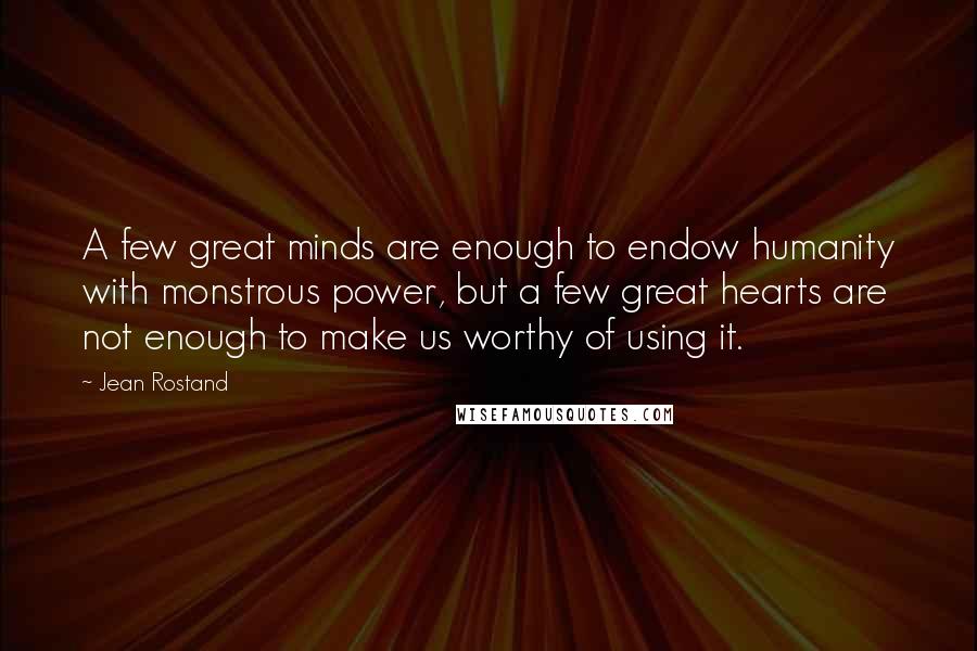 Jean Rostand quotes: A few great minds are enough to endow humanity with monstrous power, but a few great hearts are not enough to make us worthy of using it.