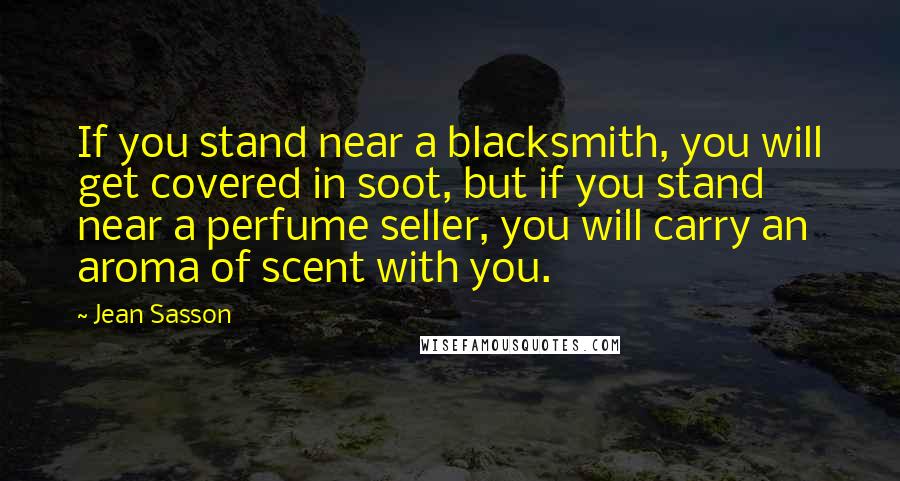 Jean Sasson quotes: If you stand near a blacksmith, you will get covered in soot, but if you stand near a perfume seller, you will carry an aroma of scent with you.
