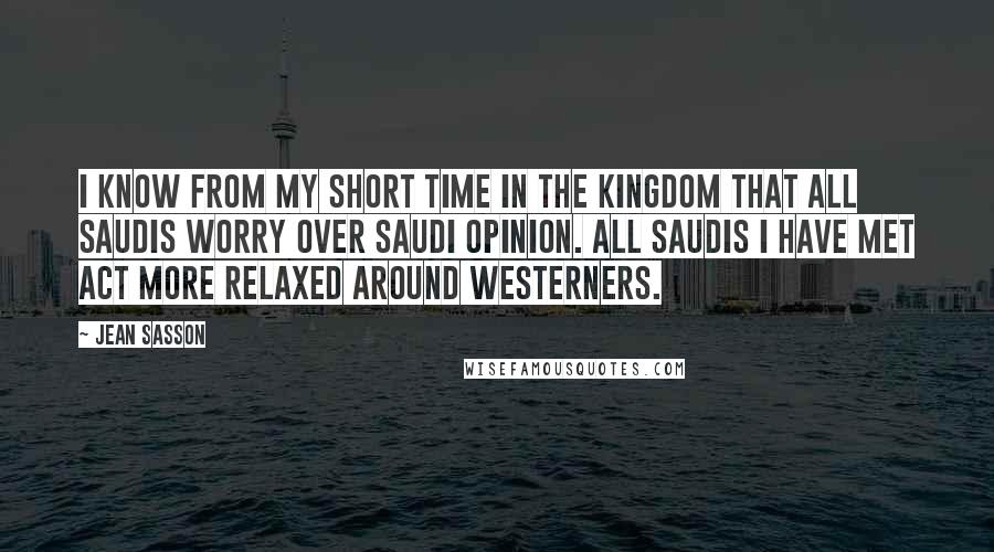 Jean Sasson quotes: I know from my short time in the kingdom that all Saudis worry over Saudi opinion. All Saudis I have met act more relaxed around Westerners.