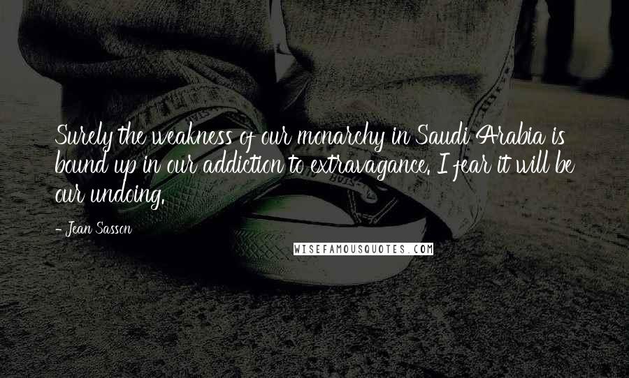 Jean Sasson quotes: Surely the weakness of our monarchy in Saudi Arabia is bound up in our addiction to extravagance. I fear it will be our undoing.