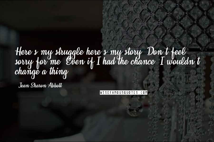 Jean Sharon Abbott quotes: Here's my struggle-here's my story. Don't feel sorry for me. Even if I had the chance, I wouldn't change a thing.