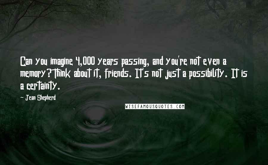 Jean Shepherd quotes: Can you imagine 4,000 years passing, and you're not even a memory? Think about it, friends. It's not just a possibility. It is a certainty. Jean Shepherd quotes: Can you imagine 4,000 years passing, and you're not even a memory? Think about it, friends. It's not just a possibility. It is a certainty.