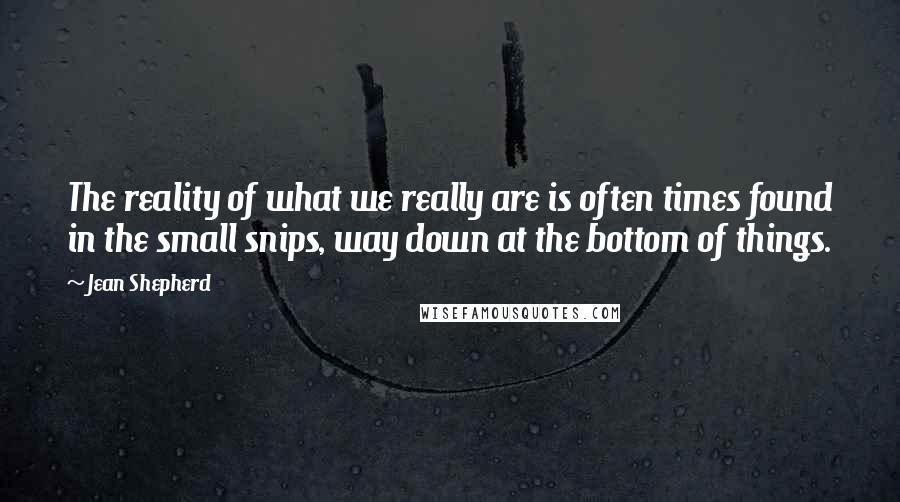 Jean Shepherd quotes: The reality of what we really are is often times found in the small snips, way down at the bottom of things. Jean Shepherd quotes: The reality of what we really are is often times found in the small snips, way down at the bottom of things.