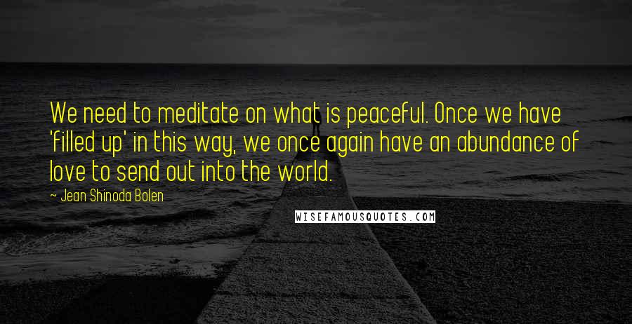 Jean Shinoda Bolen quotes: We need to meditate on what is peaceful. Once we have 'filled up' in this way, we once again have an abundance of love to send out into the world.