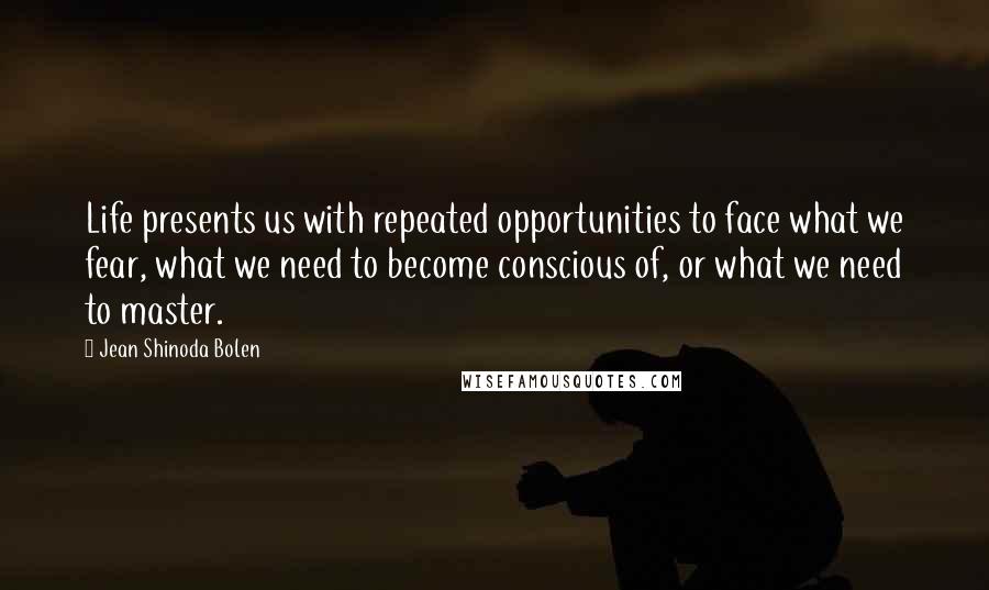 Jean Shinoda Bolen quotes: Life presents us with repeated opportunities to face what we fear, what we need to become conscious of, or what we need to master.