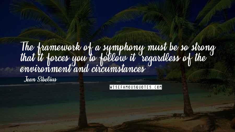 Jean Sibelius quotes: The framework of a symphony must be so strong that it forces you to follow it, regardless of the environment and circumstances. Jean Sibelius quotes: The framework of a symphony must be so strong that it forces you to follow it, regardless of the environment and circumstances.