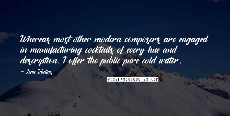 Jean Sibelius quotes: Whereas most other modern composers are engaged in manufacturing cocktails of every hue and description, I offer the public pure cold water. Jean Sibelius quotes: Whereas most other modern composers are engaged in manufacturing cocktails of every hue and description, I offer the public pure cold water.