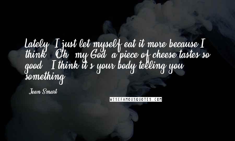 Jean Smart quotes: Lately, I just let myself eat it more because I think, 'Oh, my God, a piece of cheese tastes so good'. I think it's your body telling you something. Jean Smart quotes: Lately, I just let myself eat it more because I think, 'Oh, my God, a piece of cheese tastes so good'. I think it's your body telling you something.