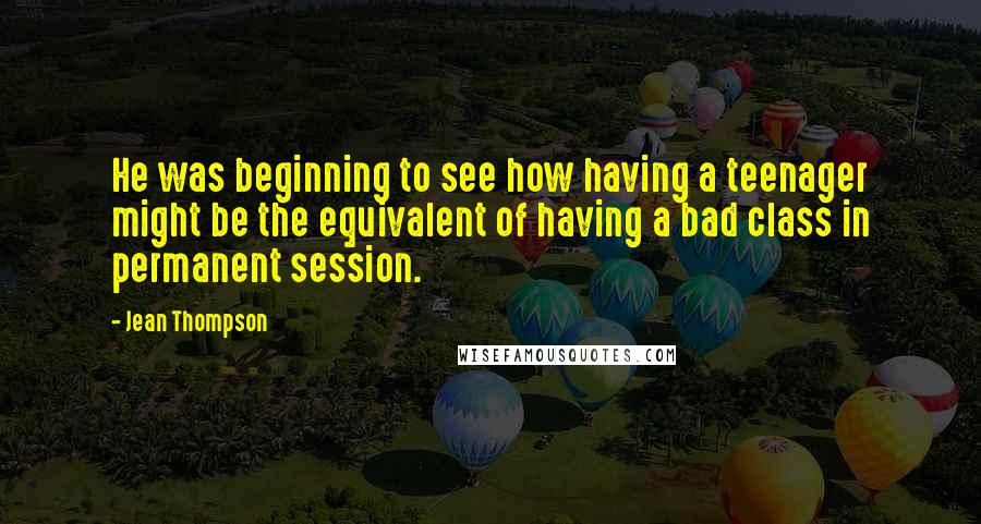 Jean Thompson quotes: He was beginning to see how having a teenager might be the equivalent of having a bad class in permanent session.