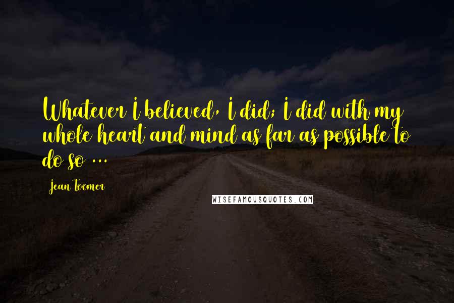 Jean Toomer quotes: Whatever I believed, I did; I did with my whole heart and mind as far as possible to do so ...