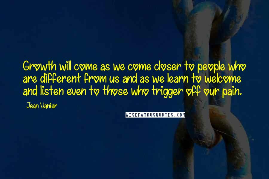 Jean Vanier quotes: Growth will come as we come closer to people who are different from us and as we learn to welcome and listen even to those who trigger off our pain. Jean Vanier quotes: Growth will come as we come closer to people who are different from us and as we learn to welcome and listen even to those who trigger off our pain.