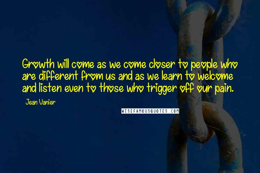 Jean Vanier quotes: Growth will come as we come closer to people who are different from us and as we learn to welcome and listen even to those who trigger off our pain.