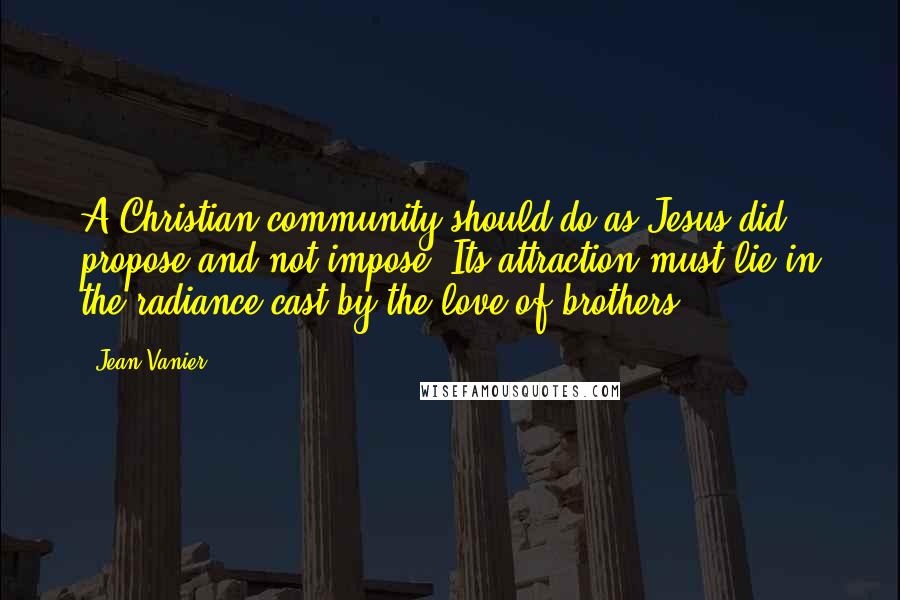 Jean Vanier quotes: A Christian community should do as Jesus did: propose and not impose. Its attraction must lie in the radiance cast by the love of brothers.