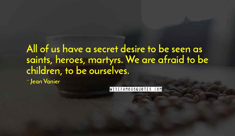 Jean Vanier quotes: All of us have a secret desire to be seen as saints, heroes, martyrs. We are afraid to be children, to be ourselves. Jean Vanier quotes: All of us have a secret desire to be seen as saints, heroes, martyrs. We are afraid to be children, to be ourselves.