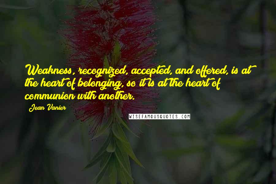 Jean Vanier quotes: Weakness, recognized, accepted, and offered, is at the heart of belonging, so it is at the heart of communion with another. Jean Vanier quotes: Weakness, recognized, accepted, and offered, is at the heart of belonging, so it is at the heart of communion with another.