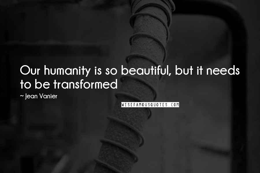 Jean Vanier quotes: Our humanity is so beautiful, but it needs to be transformed