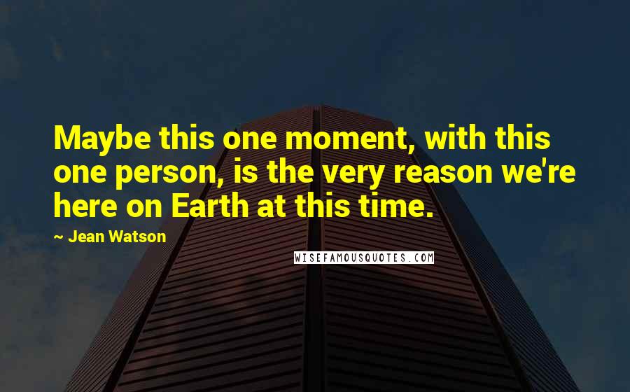 Jean Watson quotes: Maybe this one moment, with this one person, is the very reason we're here on Earth at this time.