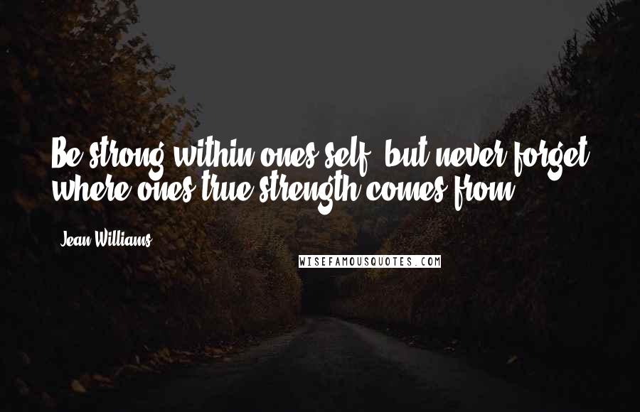 Jean Williams quotes: Be strong within ones self, but never forget where ones true strength comes from.