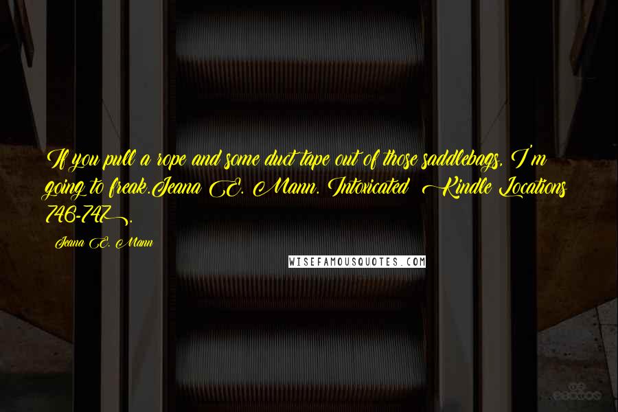 Jeana E. Mann quotes: If you pull a rope and some duct tape out of those saddlebags, I'm going to freak.Jeana E. Mann. Intoxicated (Kindle Locations 746-747). Jeana E. Mann quotes: If you pull a rope and some duct tape out of those saddlebags, I'm going to freak.Jeana E. Mann. Intoxicated (Kindle Locations 746-747).