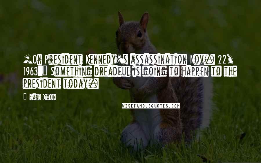 Jeane Dixon quotes: [On President Kennedy's assassination Nov. 22, 1963:] Something dreadful is going to happen to the president today.