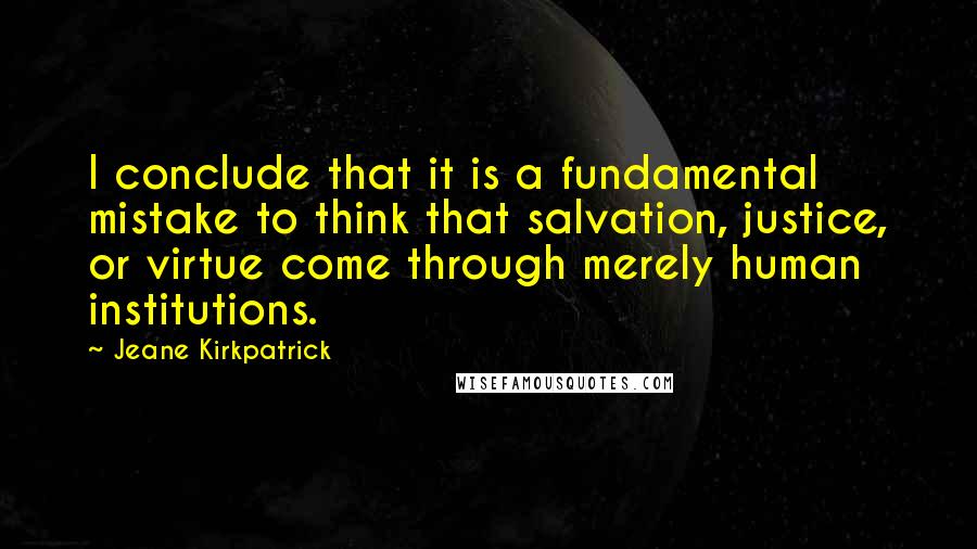Jeane Kirkpatrick quotes: I conclude that it is a fundamental mistake to think that salvation, justice, or virtue come through merely human institutions.