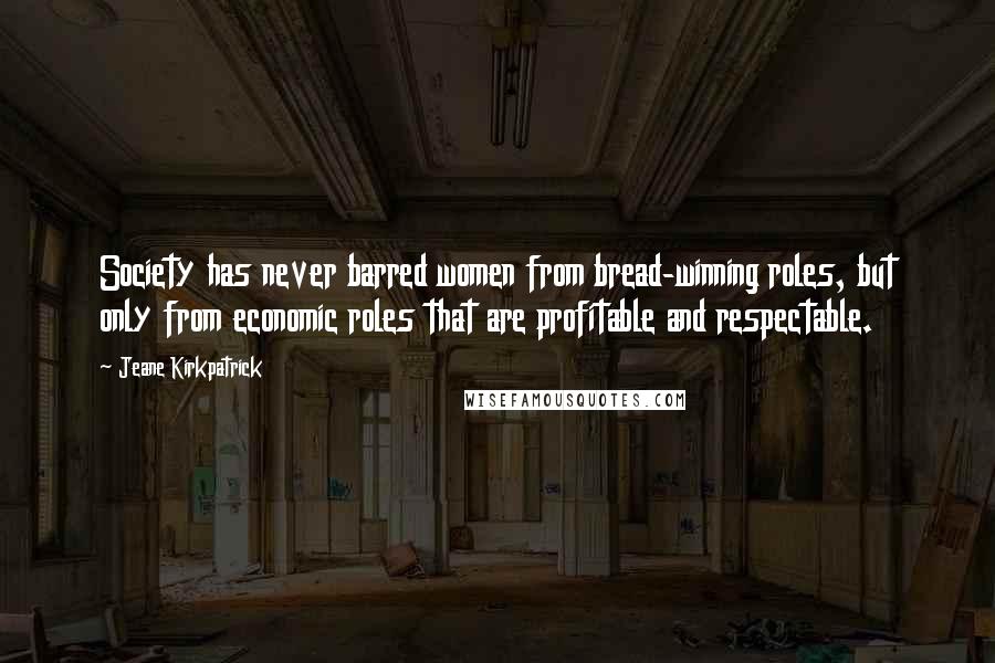 Jeane Kirkpatrick quotes: Society has never barred women from bread-winning roles, but only from economic roles that are profitable and respectable. Jeane Kirkpatrick quotes: Society has never barred women from bread-winning roles, but only from economic roles that are profitable and respectable.