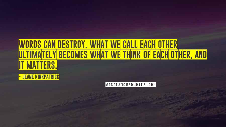 Jeane Kirkpatrick quotes: Words can destroy. What we call each other ultimately becomes what we think of each other, and it matters. Jeane Kirkpatrick quotes: Words can destroy. What we call each other ultimately becomes what we think of each other, and it matters.