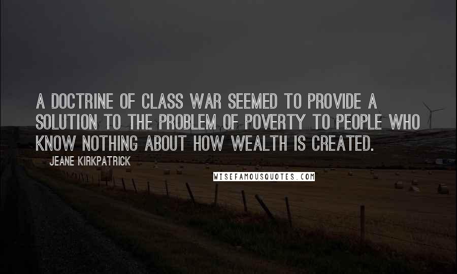 Jeane Kirkpatrick quotes: A doctrine of class war seemed to provide a solution to the problem of poverty to people who know nothing about how wealth is created. Jeane Kirkpatrick quotes: A doctrine of class war seemed to provide a solution to the problem of poverty to people who know nothing about how wealth is created.