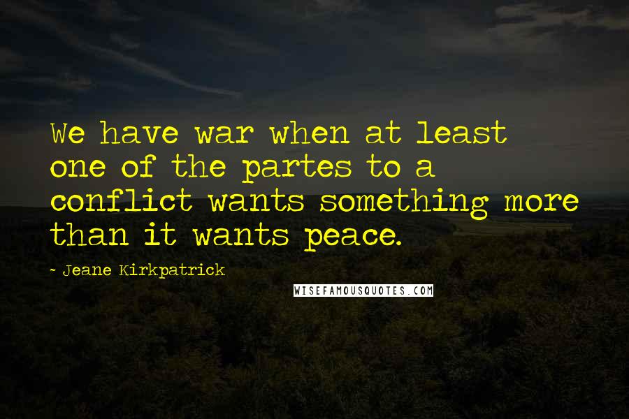 Jeane Kirkpatrick quotes: We have war when at least one of the partes to a conflict wants something more than it wants peace. Jeane Kirkpatrick quotes: We have war when at least one of the partes to a conflict wants something more than it wants peace.