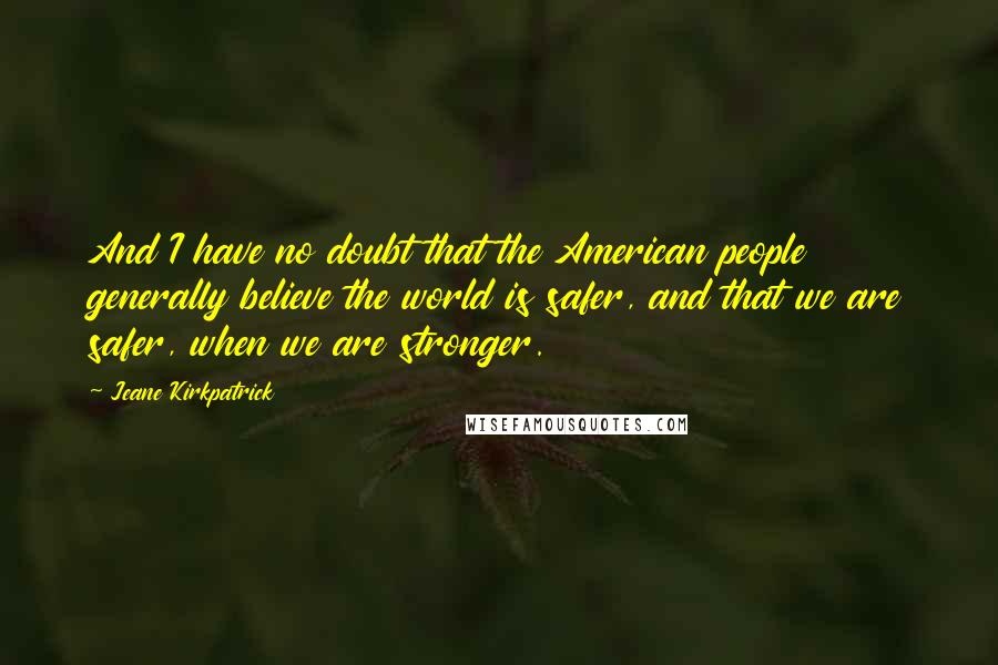 Jeane Kirkpatrick quotes: And I have no doubt that the American people generally believe the world is safer, and that we are safer, when we are stronger. Jeane Kirkpatrick quotes: And I have no doubt that the American people generally believe the world is safer, and that we are safer, when we are stronger.